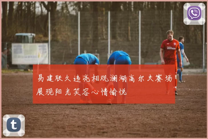 易建联久违亮相观澜湖高尔夫赛场展现阳光笑容心情愉悦