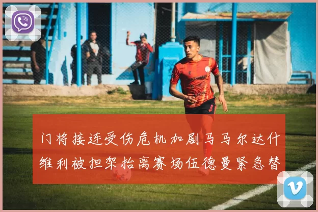 门将接连受伤危机加剧马马尔达什维利被担架抬离赛场伍德曼紧急替补上阵