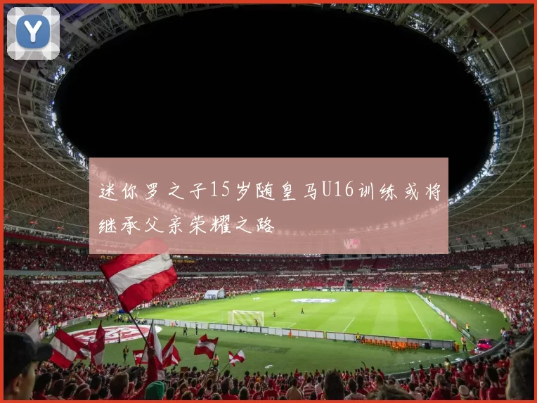 迷你罗之子15岁随皇马U16训练或将继承父亲荣耀之路