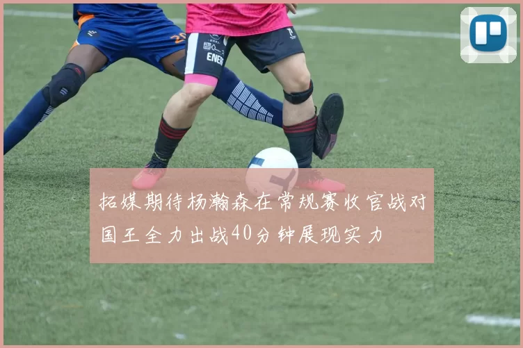 拓媒期待杨瀚森在常规赛收官战对国王全力出战40分钟展现实力