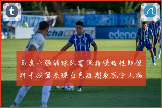 乌度卡强调球队需保持侵略性即使对手投篮表现出色近期表现令人满意