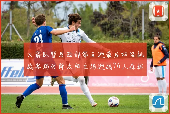 火箭队暂居西部第五迎最后四场挑战客场对阵太阳主场迎战76人森林狼与灰熊