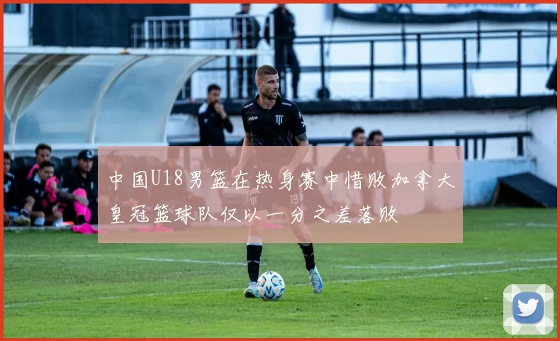 中国U18男篮在热身赛中惜败加拿大皇冠篮球队仅以一分之差落败