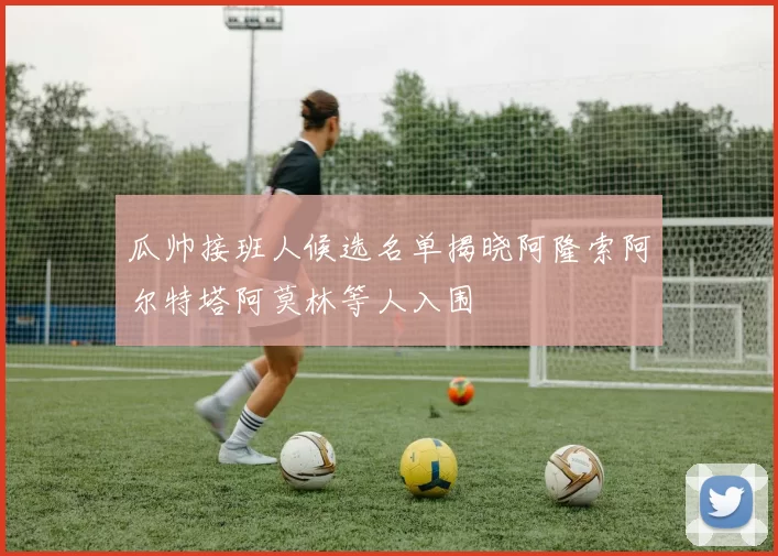瓜帅接班人候选名单揭晓阿隆索阿尔特塔阿莫林等人入围