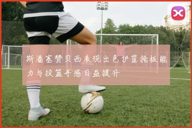 斯潘塞赞贝西表现出色护筐抢板能力与投篮手感日益提升