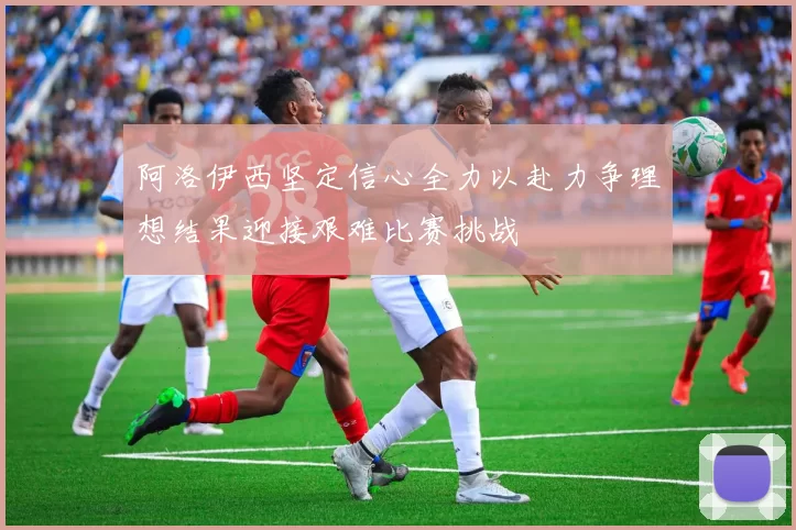 阿洛伊西坚定信心全力以赴力争理想结果迎接艰难比赛挑战